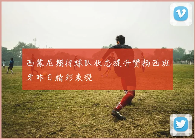 西蒙尼期待球队状态提升赞扬西班牙昨日精彩表现