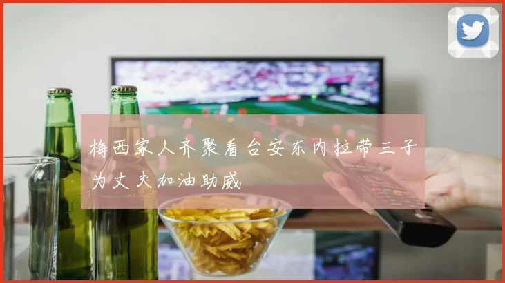梅西家人齐聚看台安东内拉带三子为丈夫加油助威