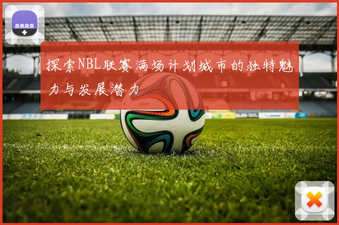 探索NBL联赛满场计划城市的独特魅力与发展潜力
