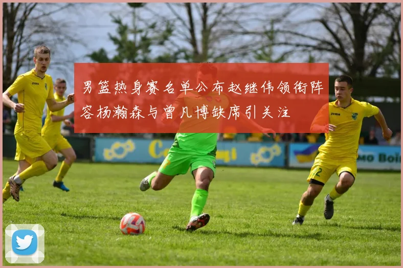 男篮热身赛名单公布赵继伟领衔阵容杨瀚森与曾凡博缺席引关注