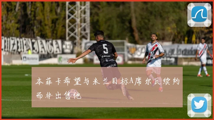 本菲卡希望与米兰目标A席尔瓦续约而非出售他