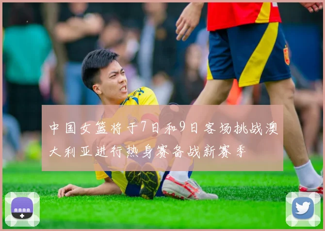 中国女篮将于7日和9日客场挑战澳大利亚进行热身赛备战新赛季