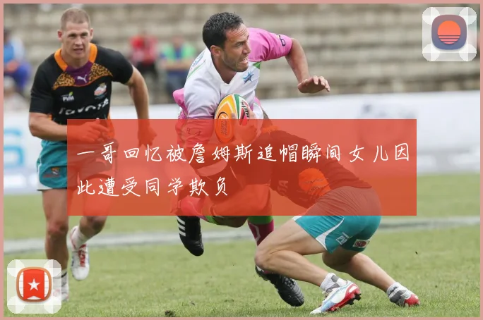 一哥回忆被詹姆斯追帽瞬间女儿因此遭受同学欺负