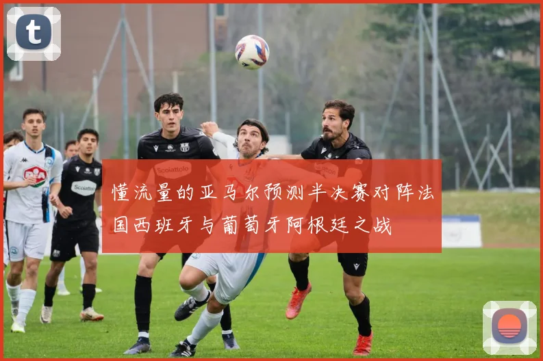 懂流量的亚马尔预测半决赛对阵法国西班牙与葡萄牙阿根廷之战